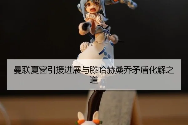 曼联夏窗引援进展与滕哈赫桑乔矛盾化解之道