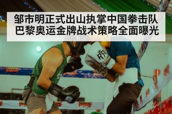 邹市明正式出山执掌中国拳击队 巴黎奥运金牌战术策略全面曝光